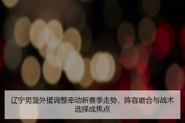 辽宁男篮外援调整牵动新赛季走势，阵容磨合与战术选择成焦点（Maiqiuzhan）